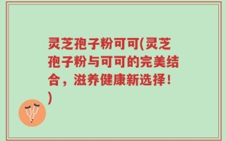 灵芝孢子粉可可(灵芝孢子粉与可可的完美结合，滋养健康新选择！)