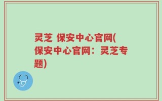 灵芝 保安中心官网(保安中心官网：灵芝专题)