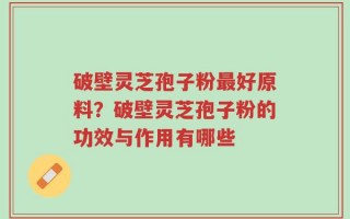 破壁灵芝孢子粉最好原料？破壁灵芝孢子粉的功效与作用有哪些