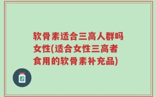 软骨素适合三高人群吗女性(适合女性三高者食用的软骨素补充品)