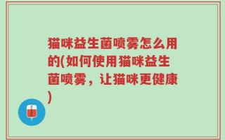 猫咪益生菌喷雾怎么用的(如何使用猫咪益生菌喷雾，让猫咪更健康)