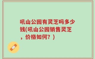 吼山公园有灵芝吗多少钱(吼山公园销售灵芝，价格如何？)