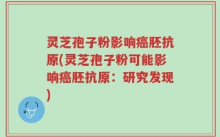 灵芝孢子粉影响癌胚抗原(灵芝孢子粉可能影响癌胚抗原：研究发现)