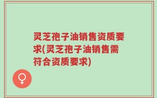 灵芝孢子油销售资质要求(灵芝孢子油销售需符合资质要求)