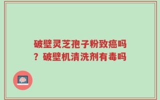 破壁灵芝孢子粉致癌吗？破壁机清洗剂有毒吗