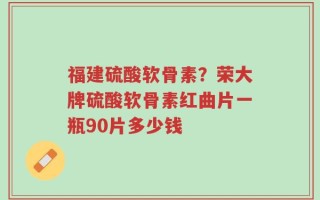 福建硫酸软骨素？荣大牌硫酸软骨素红曲片一瓶90片多少钱