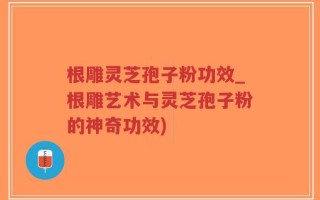 根雕灵芝孢子粉功效_根雕艺术与灵芝孢子粉的神奇功效)