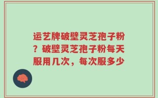 运艺牌破壁灵芝孢子粉？破壁灵芝孢子粉每天服用几次，每次服多少