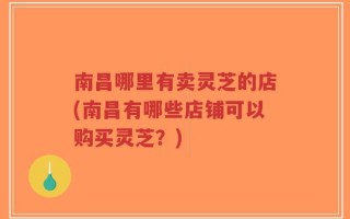 南昌哪里有卖灵芝的店(南昌有哪些店铺可以购买灵芝？)