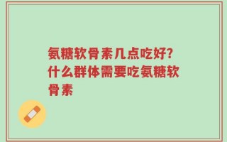 氨糖软骨素几点吃好？什么群体需要吃氨糖软骨素