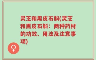 灵芝和黑皮石斛(灵芝和黑皮石斛：两种药材的功效、用法及注意事项)