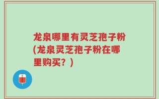 龙泉哪里有灵芝孢子粉(龙泉灵芝孢子粉在哪里购买？)