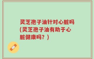 灵芝孢子油针对心脏吗(灵芝孢子油有助于心脏健康吗？)