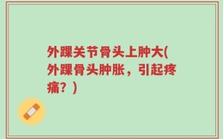 外踝关节骨头上肿大(外踝骨头肿胀，引起疼痛？)