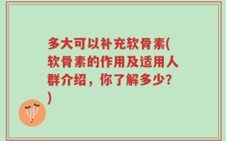 多大可以补充软骨素(软骨素的作用及适用人群介绍，你了解多少？)