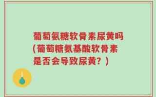 葡萄氨糖软骨素尿黄吗(葡萄糖氨基酸软骨素是否会导致尿黄？)