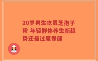 20岁男生吃灵芝孢子粉 年轻群体养生新趋势还是过度保健