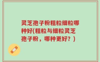 灵芝孢子粉粗粒细粒哪种好(粗粒与细粒灵芝孢子粉，哪种更好？)