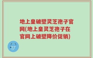 地上皇破壁灵芝孢子官网(地上皇灵芝孢子在官网上破壁降价促销)
