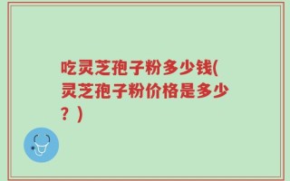 吃灵芝孢子粉多少钱(灵芝孢子粉价格是多少？)