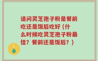 请问灵芝孢子粉是餐前吃还是饭后吃好 (什么时候吃灵芝孢子粉最佳？餐前还是饭后？)