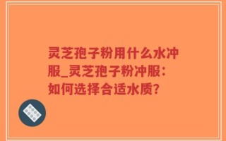 灵芝孢子粉用什么水冲服_灵芝孢子粉冲服：如何选择合适水质？