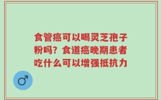 食管癌可以喝灵芝孢子粉吗？食道癌晚期患者吃什么可以增强抵抗力