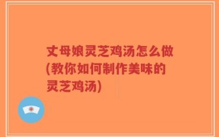 丈母娘灵芝鸡汤怎么做(教你如何制作美味的灵芝鸡汤)