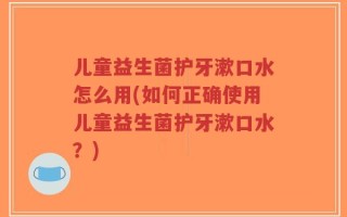 儿童益生菌护牙漱口水怎么用(如何正确使用儿童益生菌护牙漱口水？)