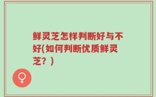 鲜灵芝怎样判断好与不好(如何判断优质鲜灵芝？)