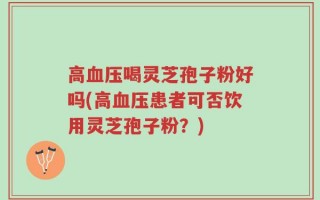 高血压喝灵芝孢子粉好吗(高血压患者可否饮用灵芝孢子粉？)