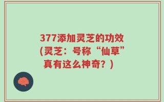 377添加灵芝的功效(灵芝：号称“仙草” 真有这么神奇？)