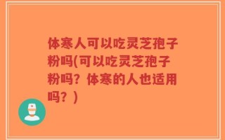 体寒人可以吃灵芝孢子粉吗(可以吃灵芝孢子粉吗？体寒的人也适用吗？)