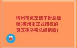 梅州市灵芝孢子粉总经销(梅州市正式授权的灵芝孢子粉总经销商)