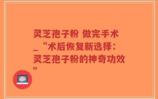 灵芝孢子粉 做完手术_“术后恢复新选择：灵芝孢子粉的神奇功效”