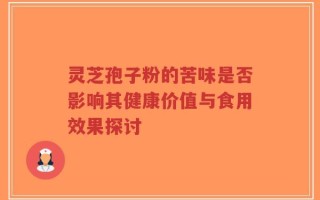 灵芝孢子粉的苦味是否影响其健康价值与食用效果探讨