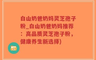 白山奶爸奶妈灵芝孢子粉_白山奶爸奶妈推荐：高品质灵芝孢子粉，健康养生新选择)