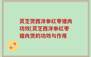 灵芝煲西洋参红枣猪肉功效(灵芝西洋参红枣猪肉煲的功效与作用