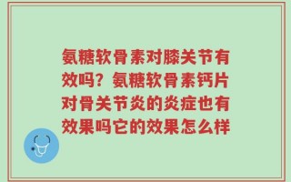 氨糖软骨素对膝关节有效吗？氨糖软骨素钙片对骨关节炎的炎症也有效果吗它的效果怎么样