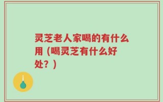 灵芝老人家喝的有什么用 (喝灵芝有什么好处？)