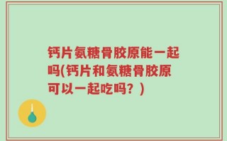 钙片氨糖骨胶原能一起吗(钙片和氨糖骨胶原可以一起吃吗？)