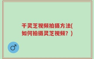 干灵芝视频拍摄方法(如何拍摄灵芝视频？)