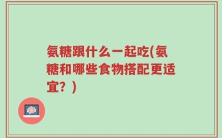 氨糖跟什么一起吃(氨糖和哪些食物搭配更适宜？)
