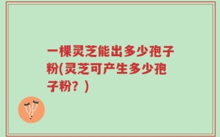 一棵灵芝能出多少孢子粉(灵芝可产生多少孢子粉？)
