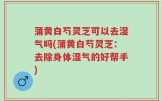 蒲黄白芍灵芝可以去湿气吗(蒲黄白芍灵芝：去除身体湿气的好帮手)