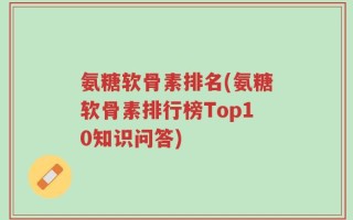 氨糖软骨素排名(氨糖软骨素排行榜Top10知识问答)