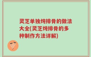 灵芝单独炖排骨的做法大全(灵芝炖排骨的多种制作方法详解)