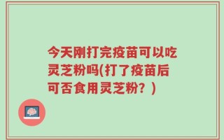 今天刚打完疫苗可以吃灵芝粉吗(打了疫苗后可否食用灵芝粉？)