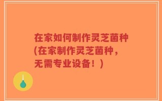 在家如何制作灵芝菌种(在家制作灵芝菌种，无需专业设备！)