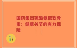 国药集团硫酸氨糖软骨素：健康关节的有力保障